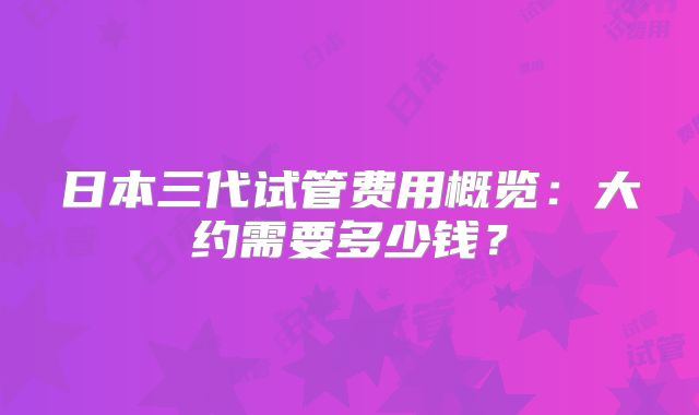日本三代试管费用概览：大约需要多少钱？