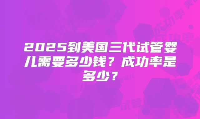 2025到美国三代试管婴儿需要多少钱?成功率是多少?