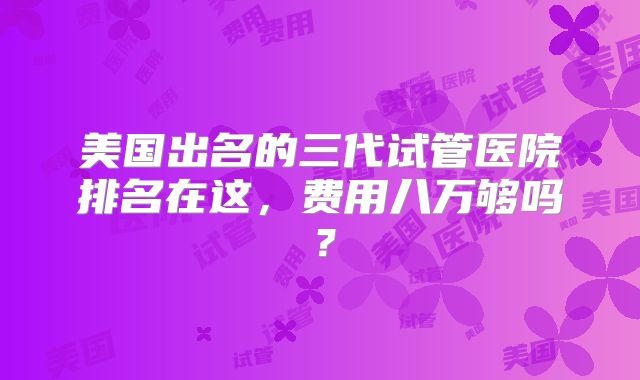 美国出名的三代试管医院排名在这,费用八万够吗?