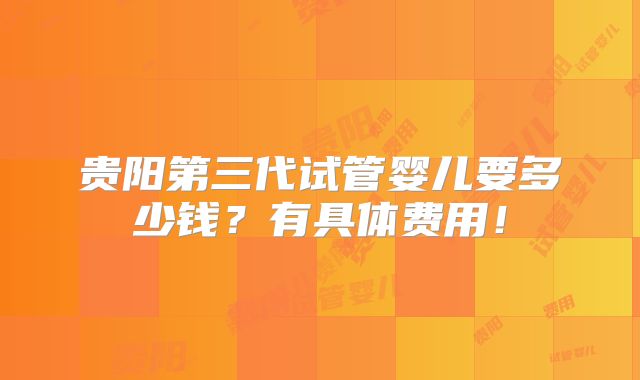 贵阳第三代试管婴儿要多少钱？有具体费用！