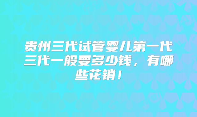 贵州三代试管婴儿第一代三代一般要多少钱，有哪些花销！