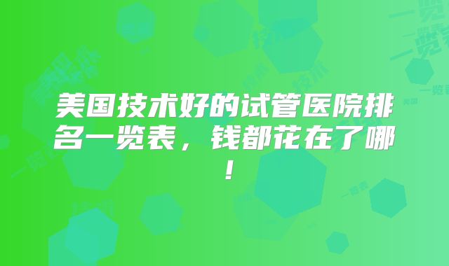 美国技术好的试管医院排名一览表,钱都花在了哪!