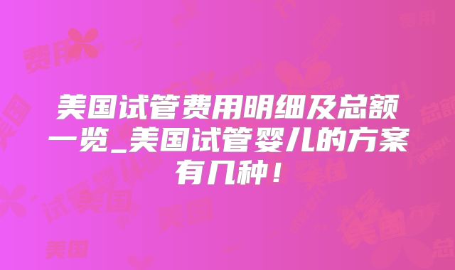 美国试管费用明细及总额一览_美国试管婴儿的方案有几种！