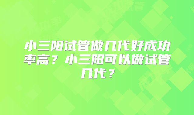 小三阳试管做几代好成功率高?小三阳可以做试管几代?
