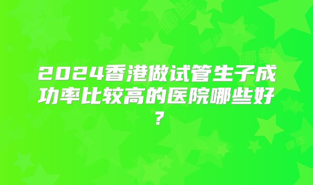 2024香港做试管生子成功率比较高的医院哪些好？