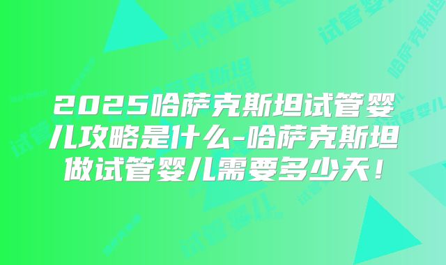 2025哈萨克斯坦试管婴儿攻略是什么-哈萨克斯坦做试管婴儿需要多少天！