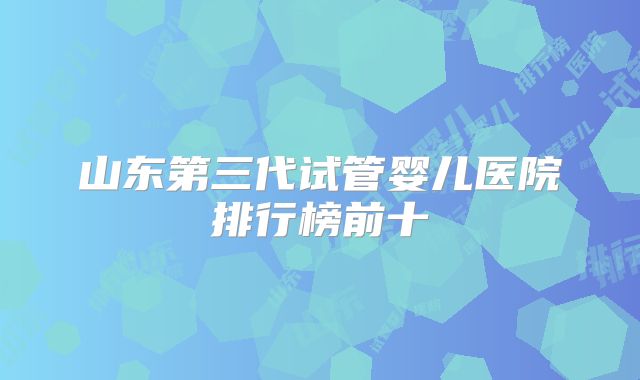 山东第三代试管婴儿医院排行榜前十