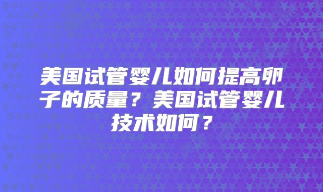 美国试管婴儿如何提高卵子的质量?美国试管婴儿技术如何?