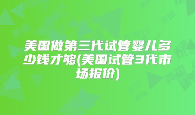 美国做第三代试管婴儿多少钱才够(美国试管3代市场报价)