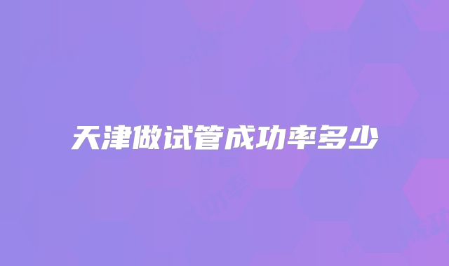 天津做试管成功率多少