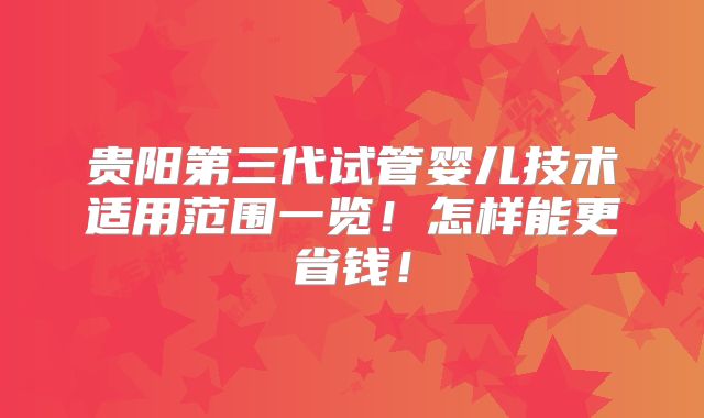 贵阳第三代试管婴儿技术适用范围一览!怎样能更省钱!