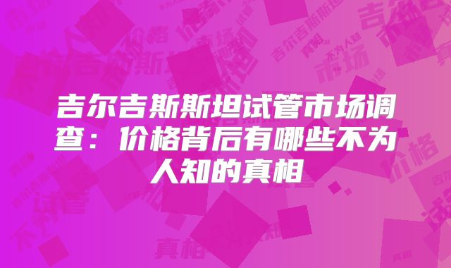 吉尔吉斯斯坦试管市场调查：价格背后有哪些不为人知的真相