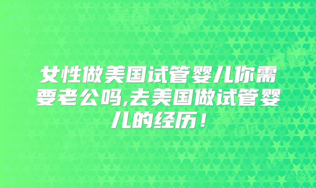 女性做美国试管婴儿你需要老公吗,去美国做试管婴儿的经历！