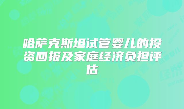 哈萨克斯坦试管婴儿的投资回报及家庭经济负担评估