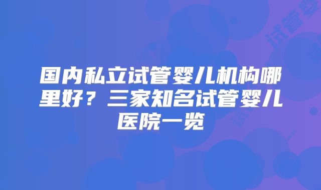 国内私立试管婴儿机构哪里好？三家知名试管婴儿医院一览
