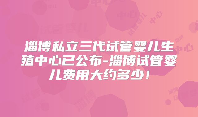 淄博私立三代试管婴儿生殖中心已公布-淄博试管婴儿费用大约多少！
