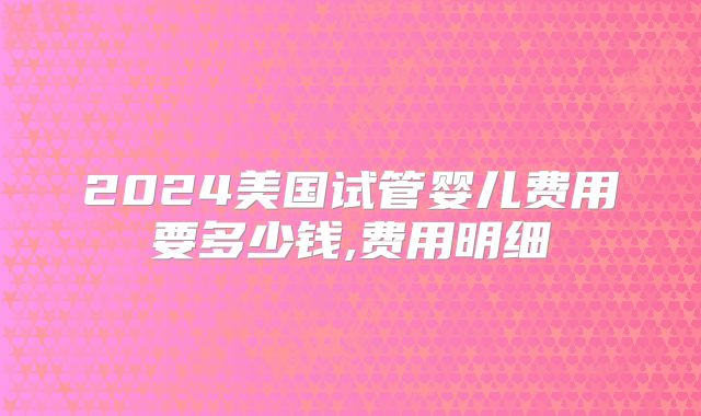 2024美国试管婴儿费用要多少钱,费用明细