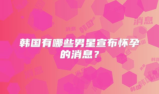 韩国有哪些男星宣布怀孕的消息？