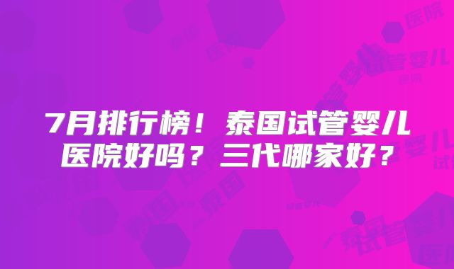 7月排行榜!泰国试管婴儿医院好吗?三代哪家好?