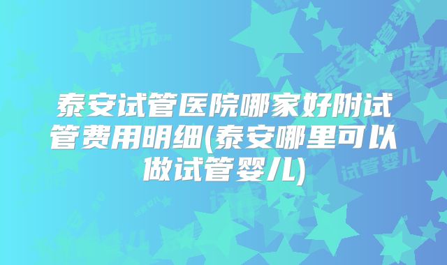 泰安试管医院哪家好附试管费用明细(泰安哪里可以做试管婴儿)