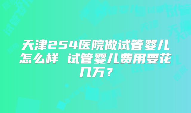 天津254医院做试管婴儿怎么样 试管婴儿费用要花几万?