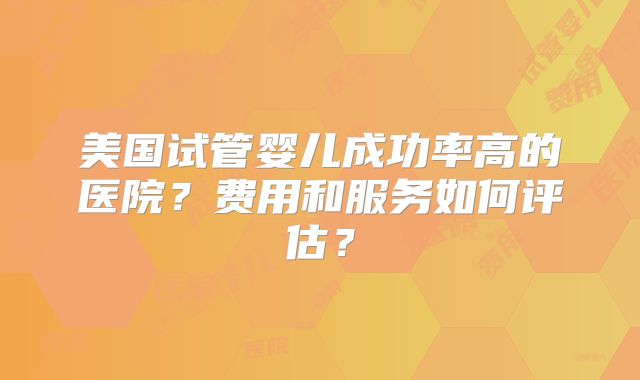 美国试管婴儿成功率高的医院？费用和服务如何评估？