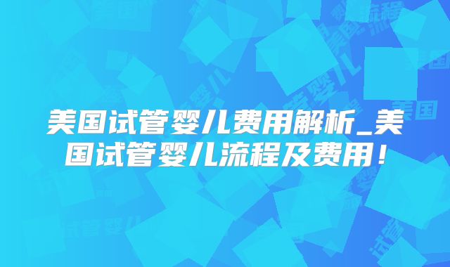 美国试管婴儿费用解析_美国试管婴儿流程及费用!