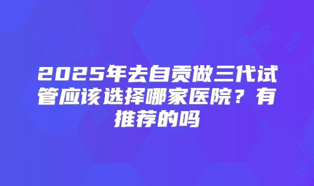 2025年去自贡做三代试管应该选择哪家医院?有推荐的吗