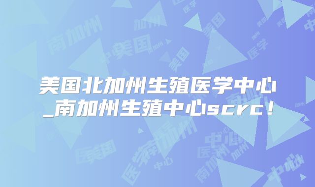美国北加州生殖医学中心_南加州生殖中心scrc！