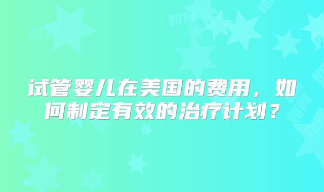 试管婴儿在美国的费用，如何制定有效的治疗计划？