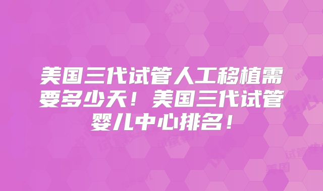 美国三代试管人工移植需要多少天！美国三代试管婴儿中心排名！