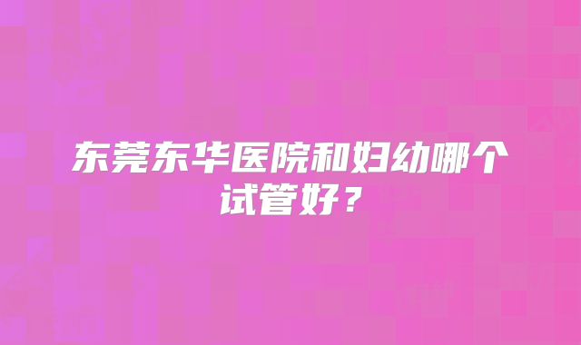 东莞东华医院和妇幼哪个试管好？