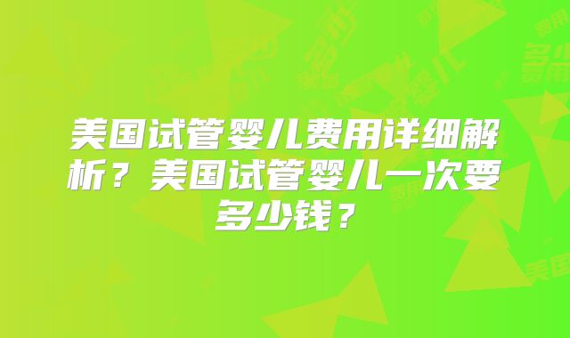 美国试管婴儿费用详细解析?美国试管婴儿一次要多少钱?