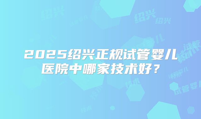 2025绍兴正规试管婴儿医院中哪家技术好?