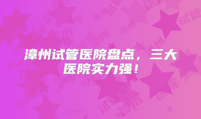 漳州试管医院盘点，三大医院实力强！