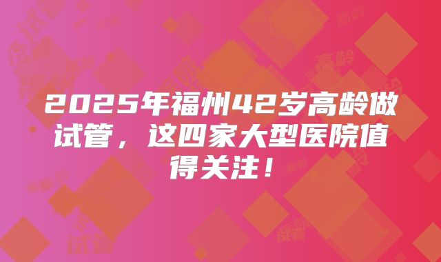 2025年福州42岁高龄做试管，这四家大型医院值得关注！