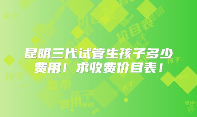 昆明三代试管生孩子多少费用！求收费价目表！