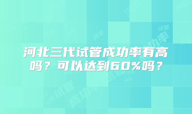 河北三代试管成功率有高吗？可以达到60%吗？