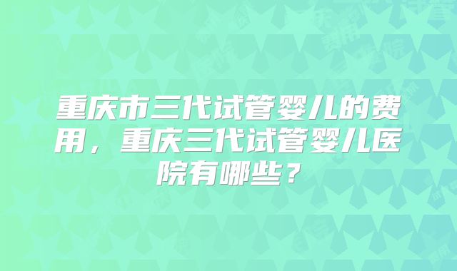 重庆市三代试管婴儿的费用,重庆三代试管婴儿医院有哪些?