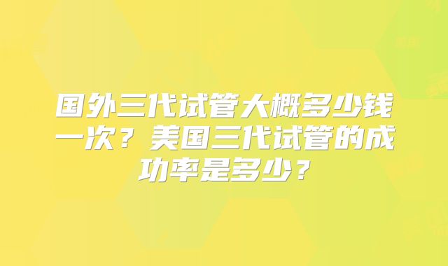 国外三代试管大概多少钱一次？美国三代试管的成功率是多少？