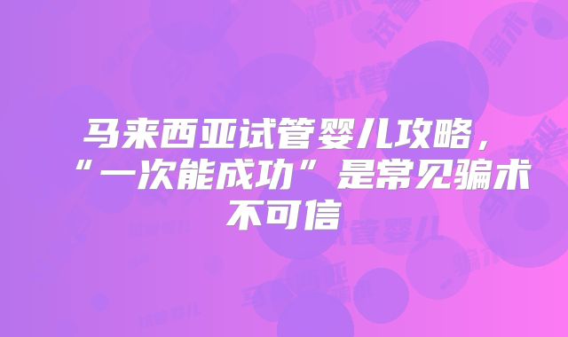 马来西亚试管婴儿攻略，“一次能成功”是常见骗术不可信