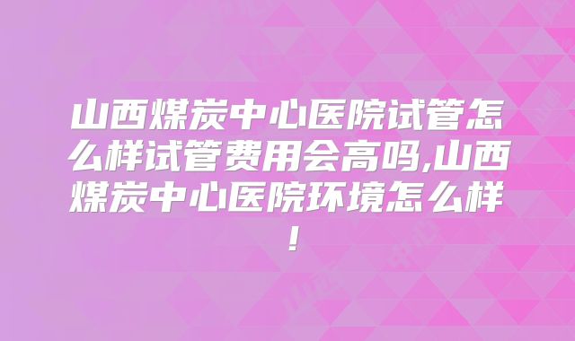 山西煤炭中心医院试管怎么样试管费用会高吗,山西煤炭中心医院环境怎么样！