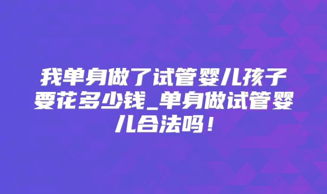 我单身做了试管婴儿孩子要花多少钱_单身做试管婴儿合法吗！