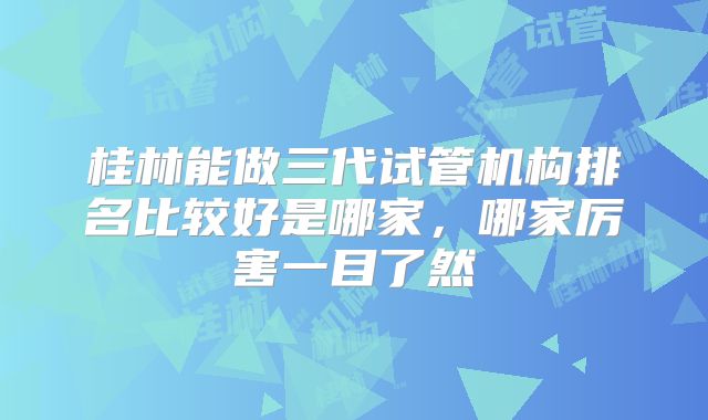 桂林能做三代试管机构排名比较好是哪家，哪家厉害一目了然