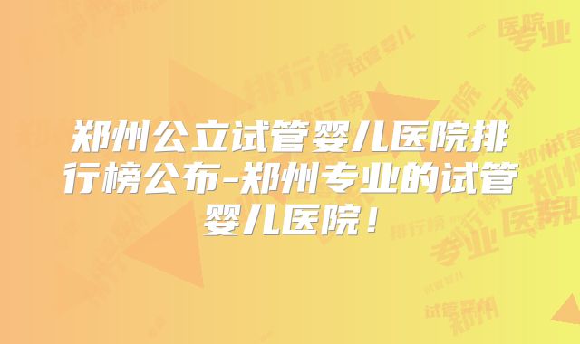 郑州公立试管婴儿医院排行榜公布-郑州专业的试管婴儿医院！