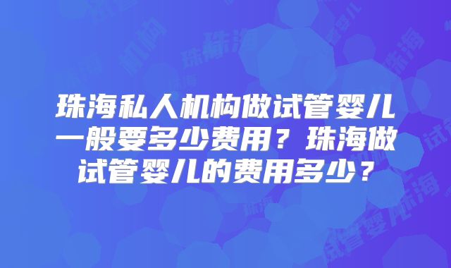 珠海私人机构做试管婴儿一般要多少费用？珠海做试管婴儿的费用多少？