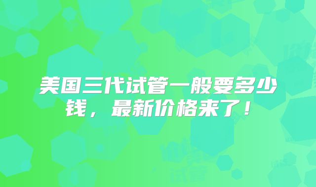 美国三代试管一般要多少钱,最新价格来了!