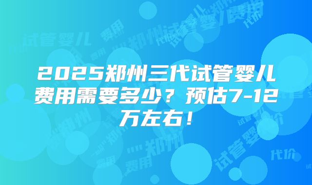 2025郑州三代试管婴儿费用需要多少？预估7-12万左右！