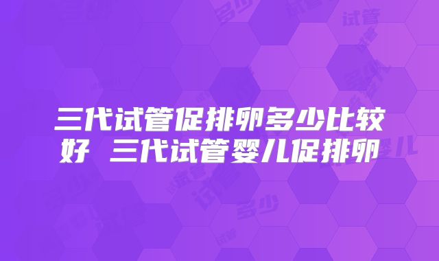 三代试管促排卵多少比较好 三代试管婴儿促排卵