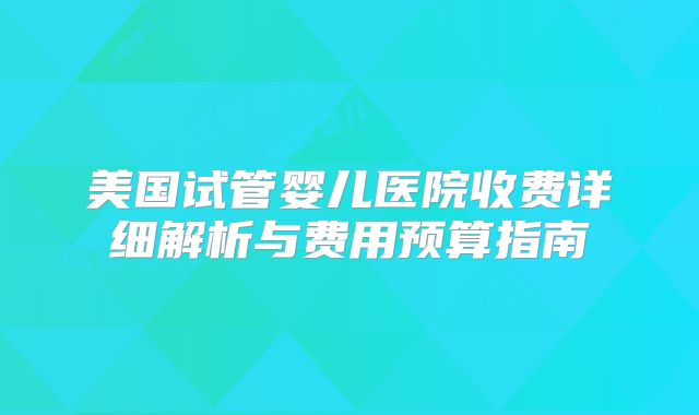 美国试管婴儿医院收费详细解析与费用预算指南